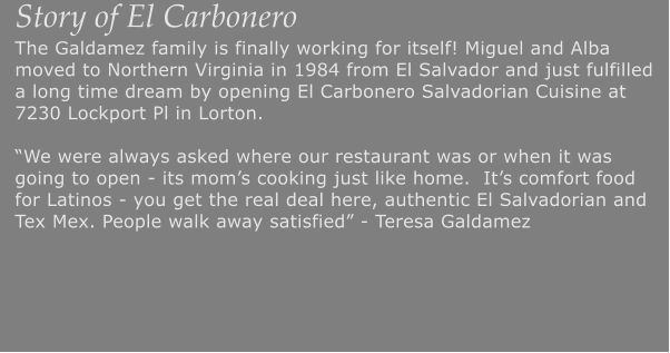 Story of El Carbonero The Galdamez family is finally working for itself! Miguel and Alba moved to Northern Virginia in 1984 from El Salvador and just fulfilled a long time dream by opening El Carbonero Salvadorian Cuisine at 7230 Lockport Pl in Lorton.We were always asked where our restaurant was or when it was going to open - its moms cooking just like home.  Its comfort food for Latinos - you get the real deal here, authentic El Salvadorian and Tex Mex. People walk away satisfied - Teresa Galdamez